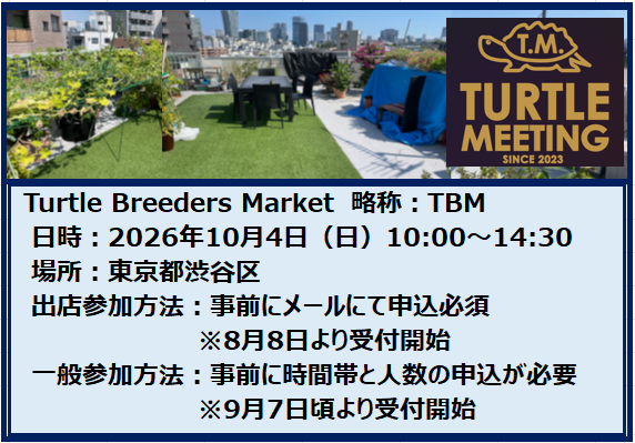 ◇第10回ＴＢＭ概要
　第10回　Turtle Breeders Market　
　日　時　：2026年10月4日（日曜日）10:00～14:30
　場　所　：東京都渋谷区富ヶ谷　最寄駅：代々木八幡または代々木公園
                   ※詳細な場所は参加者にお知らせします。
　参加方法：事前申込下記の内容を記載しメールをお願いします。
　出店料　：上限6千円または売上の10%＋販売書類代（200円／1セット）
　主　催　：都平　祐浩